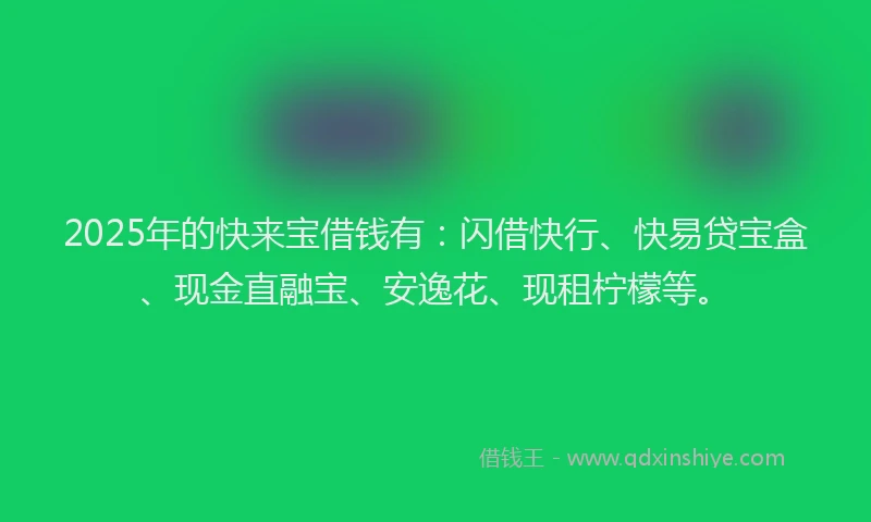 2025年的快来宝借钱有：闪借快行、快易贷宝盒、现金直融宝、安逸花、现租柠檬等。