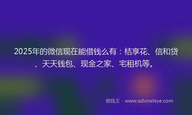 2025年的微信现在能借钱么有：桔享花、信和贷、天天钱包、现金之家、宅租机等。