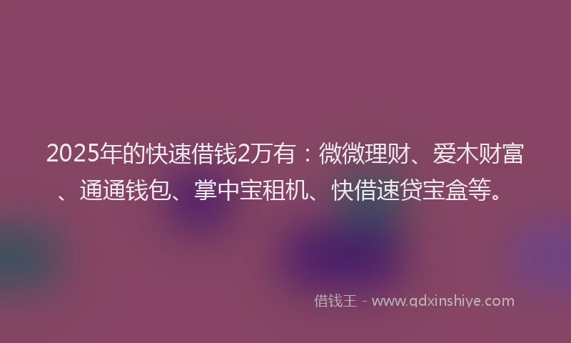 2025年的快速借钱2万有：微微理财、爱木财富、通通钱包、掌中宝租机、快借速贷宝盒等。