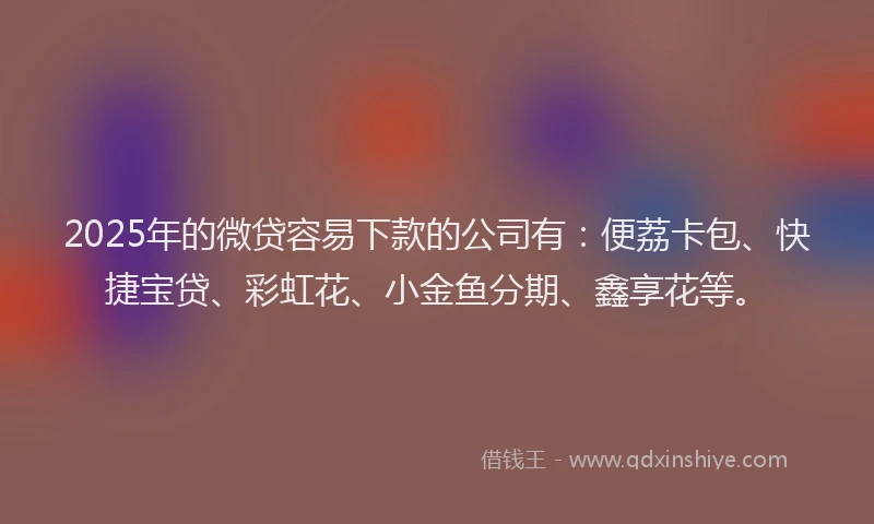 2025年的微贷容易下款的公司有：便荔卡包、快捷宝贷、彩虹花、小金鱼分期、鑫享花等。