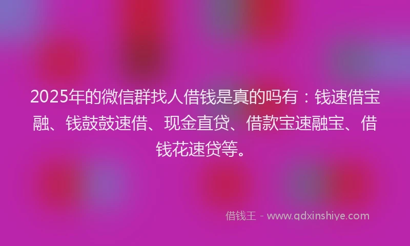 2025年的微信群找人借钱是真的吗有：钱速借宝融、钱鼓鼓速借、现金直贷、借款宝速融宝、借钱花速贷等。
