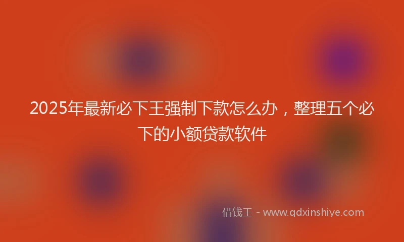 2025年最新必下王强制下款怎么办，整理五个必下的小额贷款软件