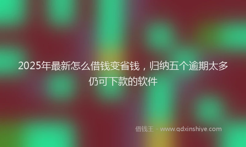 2025年最新怎么借钱变省钱，归纳五个逾期太多仍可下款的软件