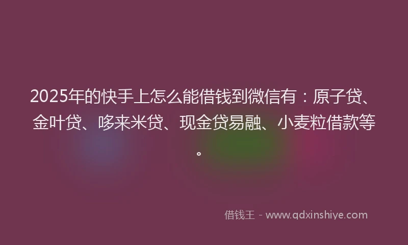 2025年的快手上怎么能借钱到微信有：原子贷、金叶贷、哆来米贷、现金贷易融、小麦粒借款等。