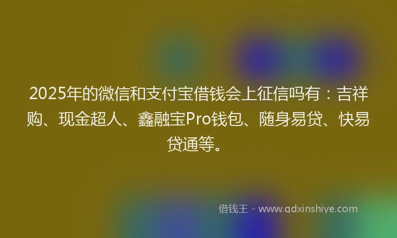 2025年的微信和支付宝借钱会上征信吗有：吉祥购、现金超人、鑫融宝Pro钱包、随身易贷、快易贷通等。
