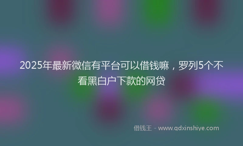 2025年最新微信有平台可以借钱嘛，罗列5个不看黑白户下款的网贷
