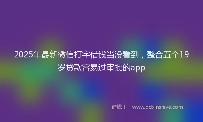 2025年最新微信打字借钱当没看到，整合五个19岁贷款容易过审批的app