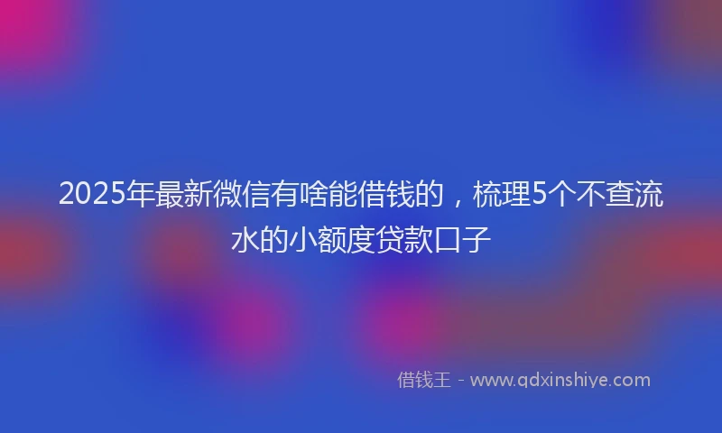 2025年最新微信有啥能借钱的，梳理5个不查流水的小额度贷款口子