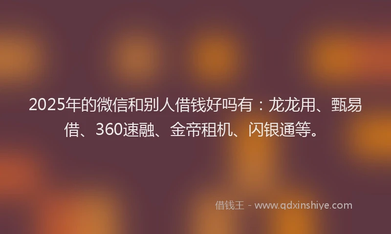 2025年的微信和别人借钱好吗有：龙龙用、甄易借、360速融、金帝租机、闪银通等。