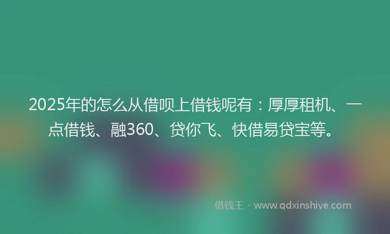 2025年的怎么从借呗上借钱呢有：厚厚租机、一点借钱、融360、贷你飞、快借易贷宝等。