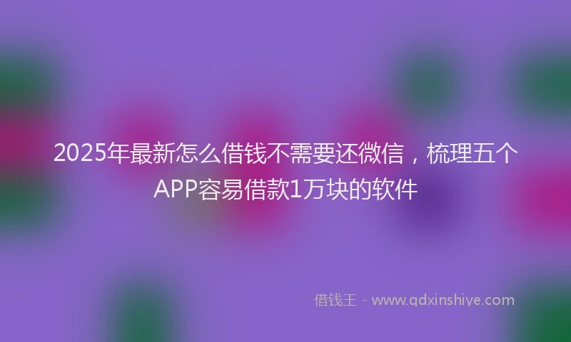 2025年最新怎么借钱不需要还微信，梳理五个APP容易借款1万块的软件