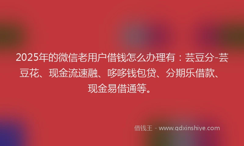 2025年的微信老用户借钱怎么办理有：芸豆分-芸豆花、现金流速融、哆哆钱包贷、分期乐借款、现金易借通等。