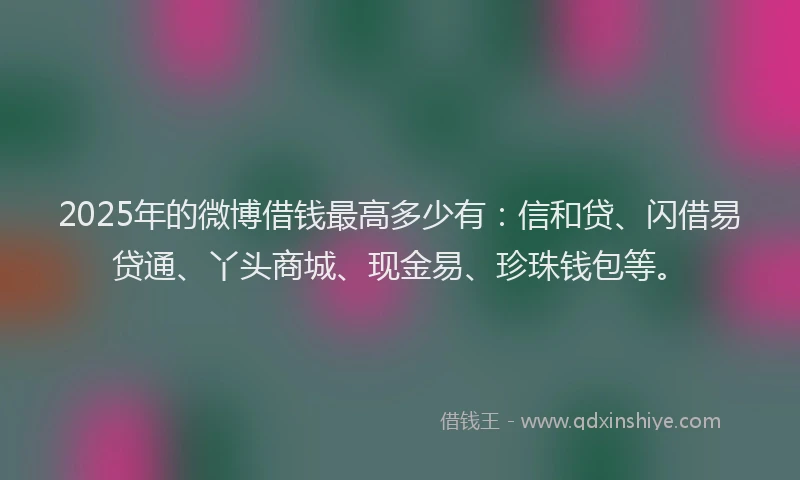 2025年的微博借钱最高多少有：信和贷、闪借易贷通、丫头商城、现金易、珍珠钱包等。