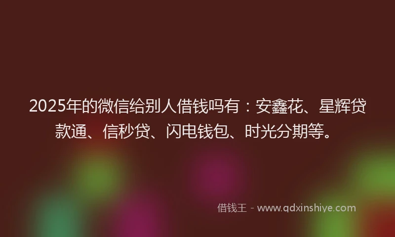 2025年的微信给别人借钱吗有：安鑫花、星辉贷款通、信秒贷、闪电钱包、时光分期等。