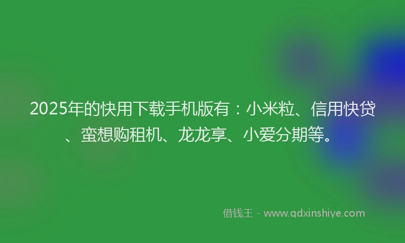 2025年的快用下载手机版有：小米粒、信用快贷、蛮想购租机、龙龙享、小爱分期等。