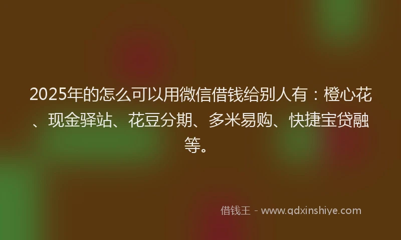 2025年的怎么可以用微信借钱给别人有：橙心花、现金驿站、花豆分期、多米易购、快捷宝贷融等。