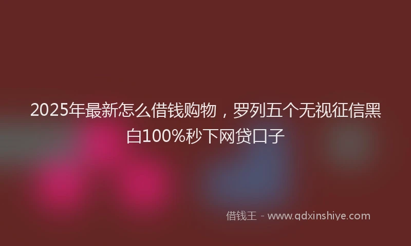 2025年最新怎么借钱购物，罗列五个无视征信黑白100%秒下网贷口子