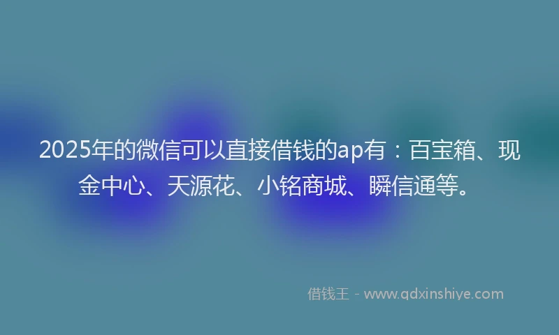2025年的微信可以直接借钱的ap有：百宝箱、现金中心、天源花、小铭商城、瞬信通等。