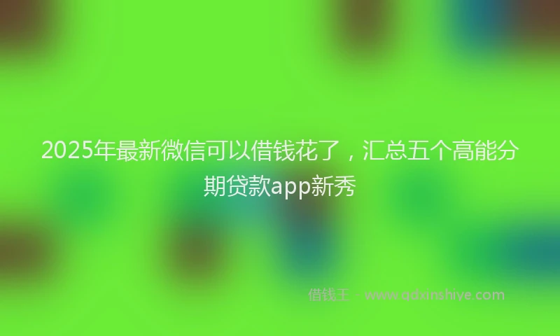 2025年最新微信可以借钱花了，汇总五个高能分期贷款app新秀