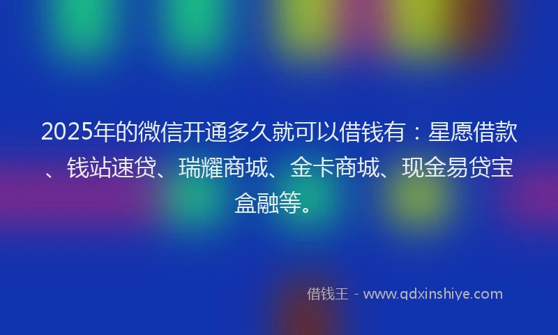 2025年的微信开通多久就可以借钱有：星愿借款、钱站速贷、瑞耀商城、金卡商城、现金易贷宝盒融等。