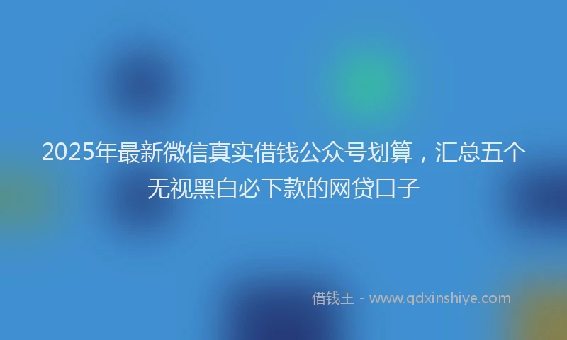 2025年最新微信真实借钱公众号划算，汇总五个无视黑白必下款的网贷口子
