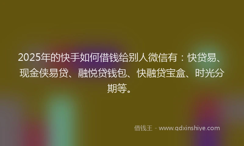 2025年的快手如何借钱给别人微信有：快贷易、现金侠易贷、融悦贷钱包、快融贷宝盒、时光分期等。