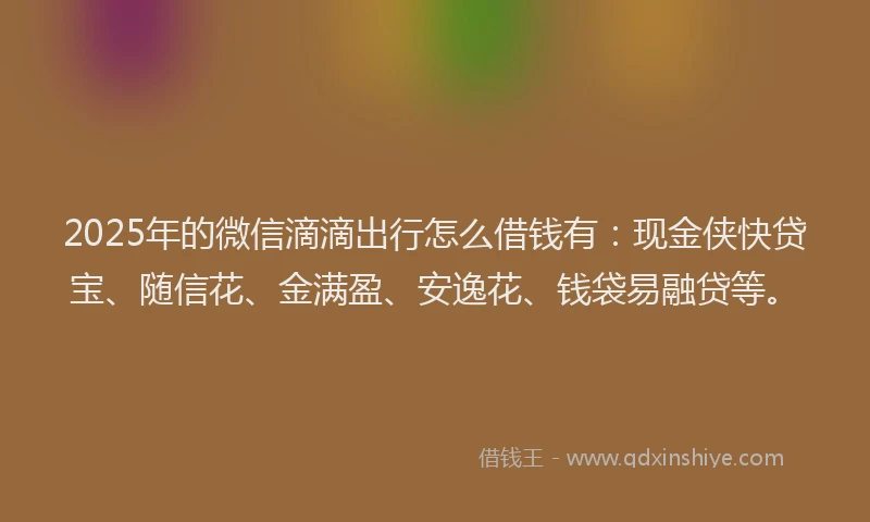 2025年的微信滴滴出行怎么借钱有：现金侠快贷宝、随信花、金满盈、安逸花、钱袋易融贷等。