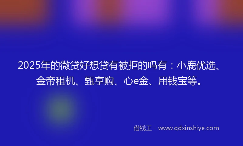 2025年的微贷好想贷有被拒的吗有：小鹿优选、金帝租机、甄享购、心e金、用钱宝等。