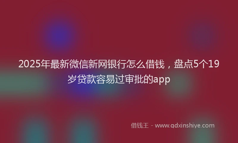 2025年最新微信新网银行怎么借钱，盘点5个19岁贷款容易过审批的app