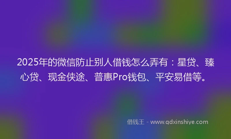 2025年的微信防止别人借钱怎么弄有：星贷、臻心贷、现金侠途、普惠Pro钱包、平安易借等。