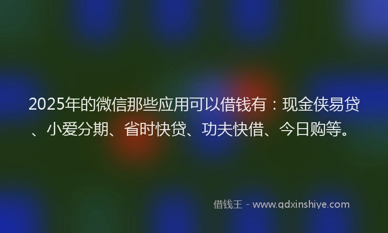 2025年的微信那些应用可以借钱有：现金侠易贷、小爱分期、省时快贷、功夫快借、今日购等。
