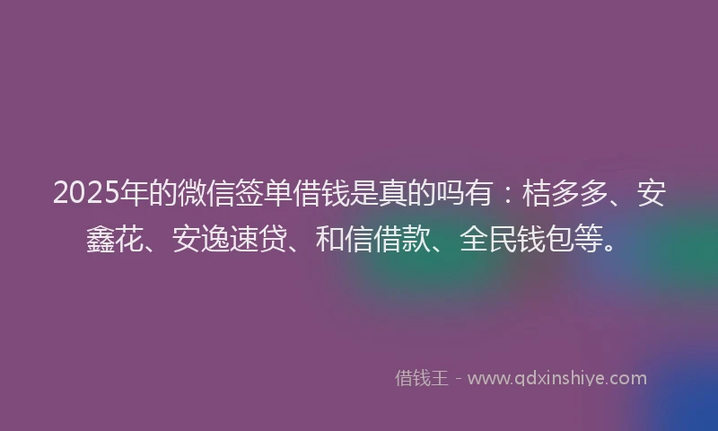 2025年的微信签单借钱是真的吗有：桔多多、安鑫花、安逸速贷、和信借款、全民钱包等。