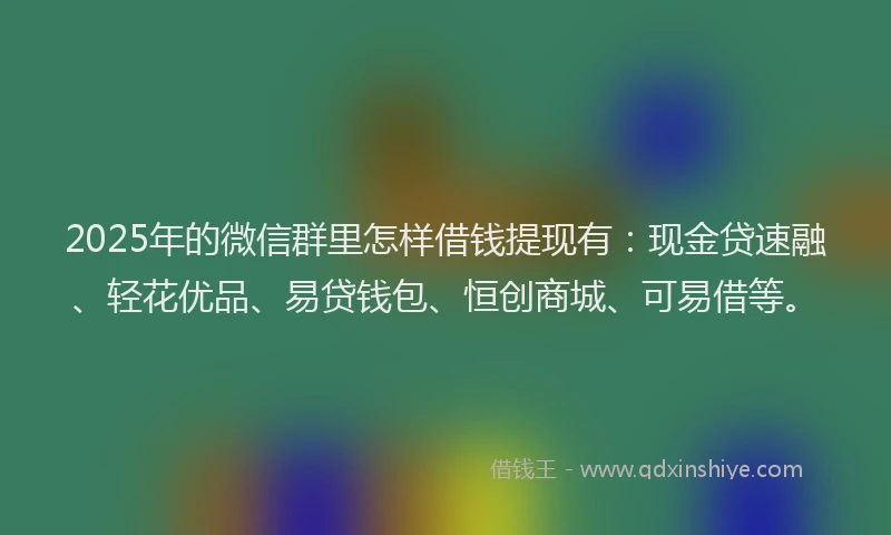 2025年的微信群里怎样借钱提现有：现金贷速融、轻花优品、易贷钱包、恒创商城、可易借等。