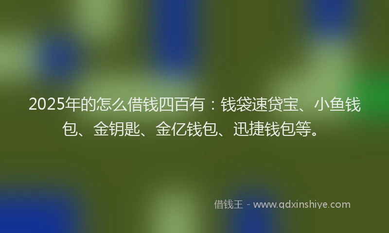 2025年的怎么借钱四百有：钱袋速贷宝、小鱼钱包、金钥匙、金亿钱包、迅捷钱包等。
