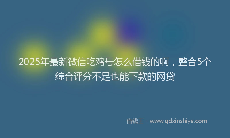 2025年最新微信吃鸡号怎么借钱的啊，整合5个综合评分不足也能下款的网贷