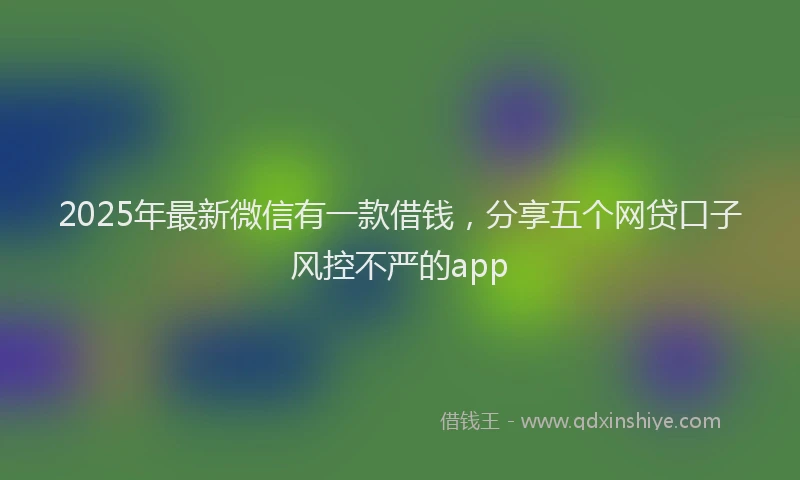 2025年最新微信有一款借钱，分享五个网贷口子风控不严的app