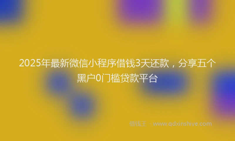 2025年最新微信小程序借钱3天还款，分享五个黑户0门槛贷款平台