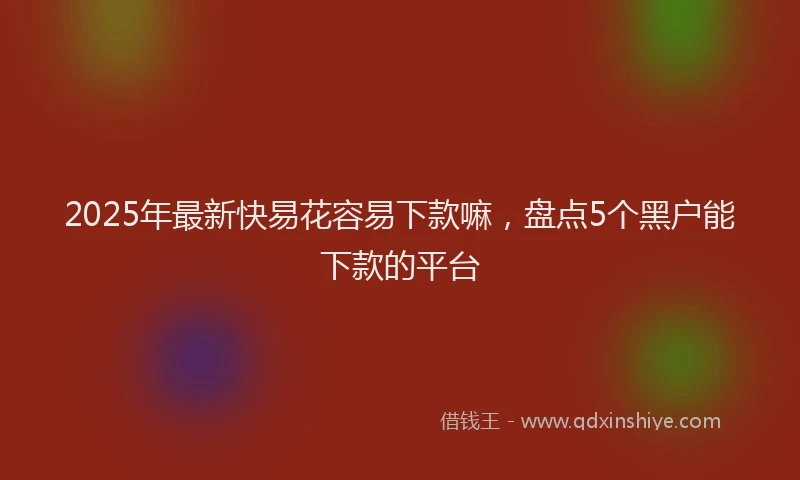 2025年最新快易花容易下款嘛，盘点5个黑户能下款的平台