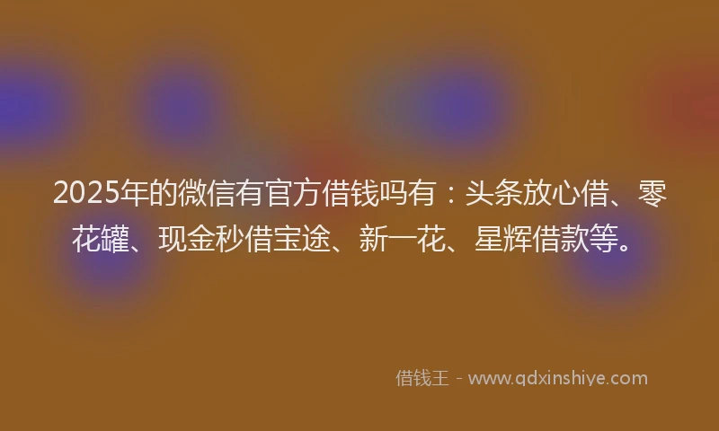 2025年的微信有官方借钱吗有：头条放心借、零花罐、现金秒借宝途、新一花、星辉借款等。
