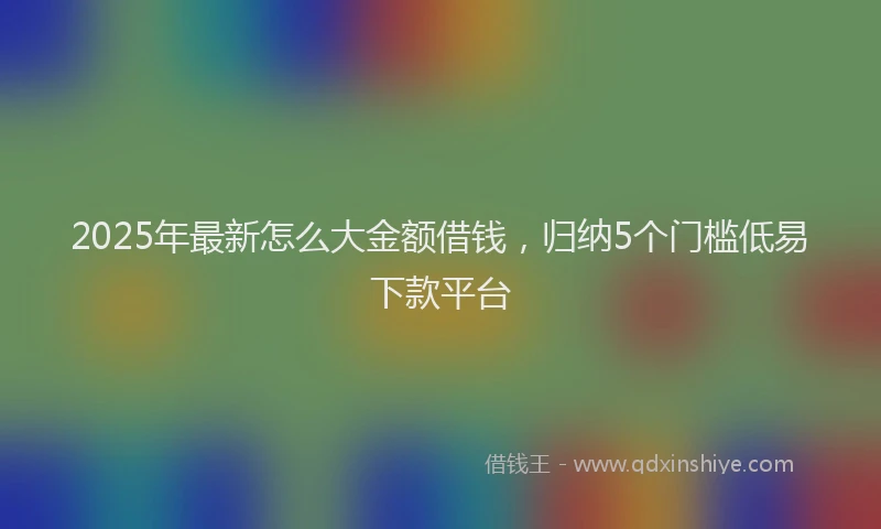 2025年最新怎么大金额借钱，归纳5个门槛低易下款平台