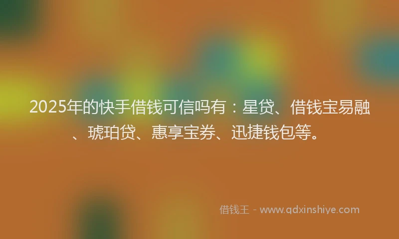 2025年的快手借钱可信吗有：星贷、借钱宝易融、琥珀贷、惠享宝券、迅捷钱包等。