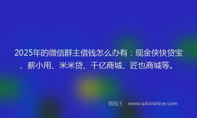 2025年的微信群主借钱怎么办有：现金侠快贷宝、薪小用、米米贷、千亿商城、匠也商城等。