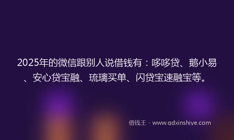 2025年的微信跟别人说借钱有：哆哆贷、鹅小易、安心贷宝融、琉璃买单、闪贷宝速融宝等。