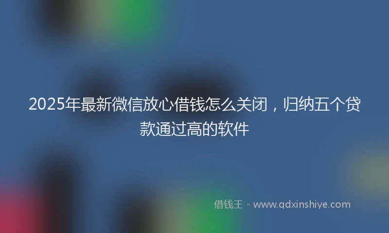 2025年最新微信放心借钱怎么关闭，归纳五个贷款通过高的软件