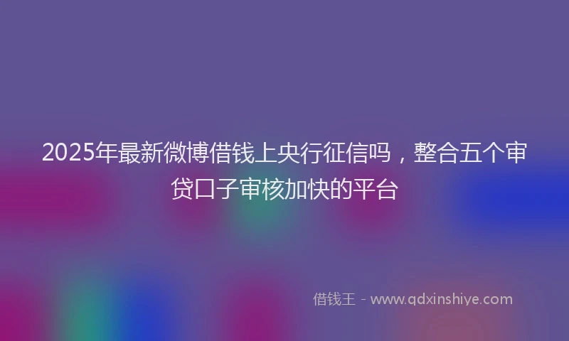 2025年最新微博借钱上央行征信吗，整合五个审贷口子审核加快的平台