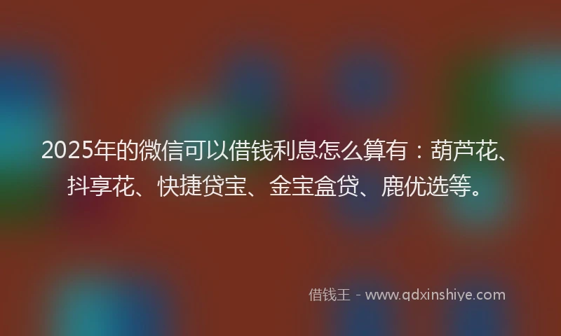 2025年的微信可以借钱利息怎么算有：葫芦花、抖享花、快捷贷宝、金宝盒贷、鹿优选等。