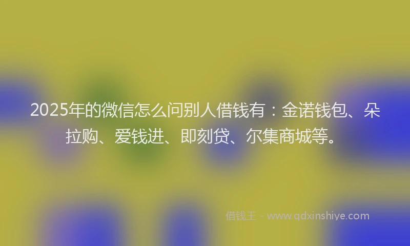 2025年的微信怎么问别人借钱有：金诺钱包、朵拉购、爱钱进、即刻贷、尔集商城等。