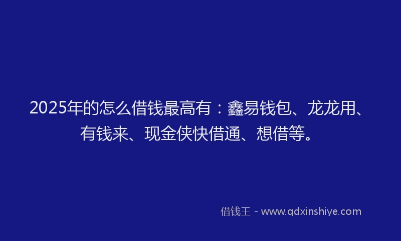 2025年的怎么借钱最高有：鑫易钱包、龙龙用、有钱来、现金侠快借通、想借等。