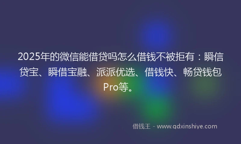 2025年的微信能借贷吗怎么借钱不被拒有：瞬信贷宝、瞬借宝融、派派优选、借钱快、畅贷钱包Pro等。