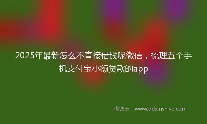 2025年最新怎么不直接借钱呢微信，梳理五个手机支付宝小额贷款的app